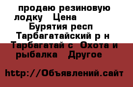 продаю резиновую лодку › Цена ­ 15 000 - Бурятия респ., Тарбагатайский р-н, Тарбагатай с. Охота и рыбалка » Другое   